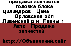 продажа запчестей головка блока цилиндров › Цена ­ 10 000 - Орловская обл., Ливенский р-н, Ливны г. Авто » Продажа запчастей   